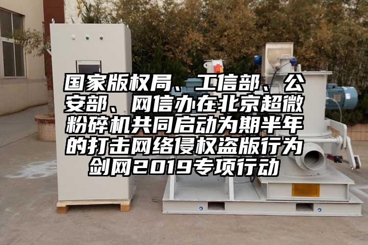 國家版權(quán)局、工信部、公安部、網(wǎng)信辦在北京超微粉碎機(jī)共同啟動(dòng)為期半年的打擊網(wǎng)絡(luò)侵權(quán)盜版行為劍網(wǎng)2019專項(xiàng)行動(dòng)